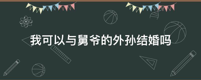 我可以与舅爷的外孙结婚吗 我可以与舅爷的外孙结婚吗