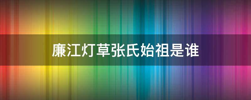 廉江灯草张氏始祖是谁（廉江灯草张氏来源）