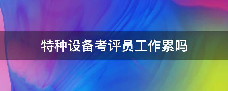 特种设备考评员工作累吗 特种设备作业人员工资高吗