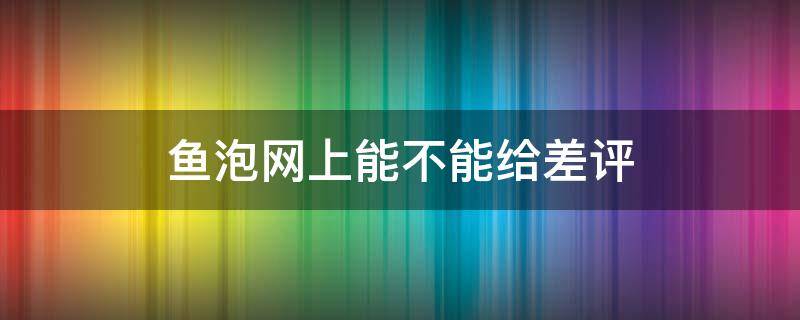 鱼泡网上能不能给差评 鱼泡网可信吗?