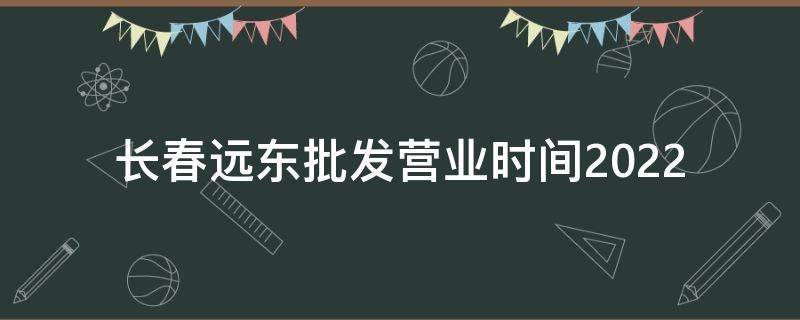 长春远东批发营业时间2022 长春远东批发营业时间2022年8月