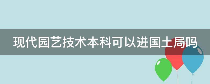 现代园艺技术本科可以进国土局吗（园艺技术有本科吗）