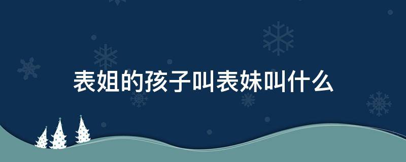 表姐的孩子叫表妹叫什么 表妹的孩子叫表姐的孩子叫什么