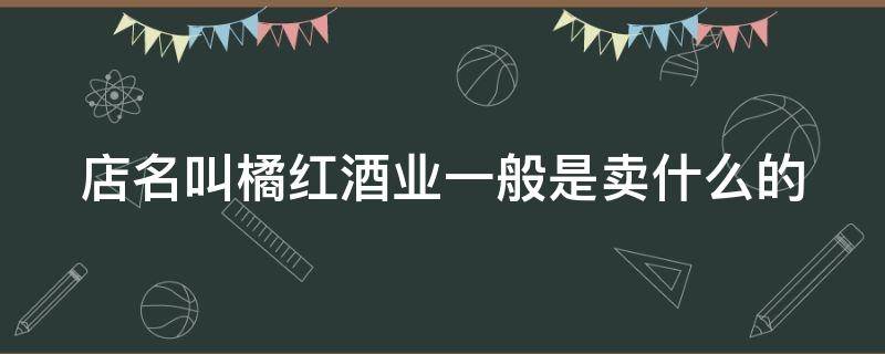 店名叫橘红酒业一般是卖什么的（店名叫橘红酒业一般是卖什么的呢）