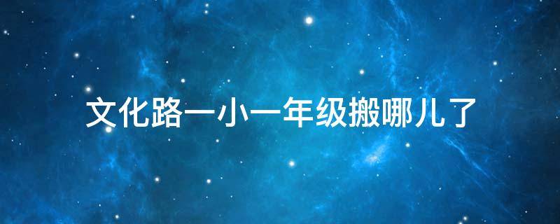 文化路一小一年级搬哪儿了 文化路一小一年级搬哪儿了呢