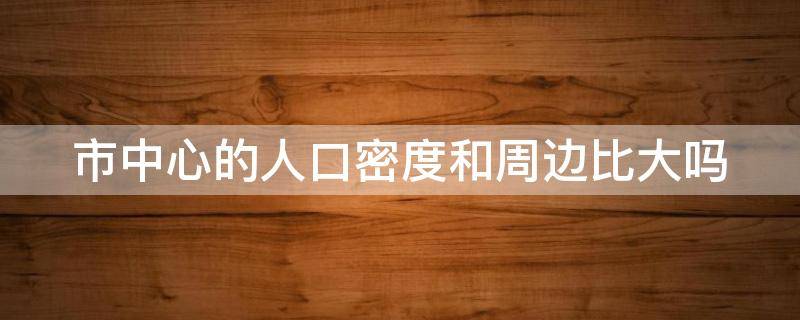 市中心的人口密度和周边比大吗 市中心的人口密度和周边比大吗为什么