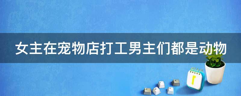 女主在宠物店打工男主们都是动物（女主在宠物店打工男主们都是动物的小说）