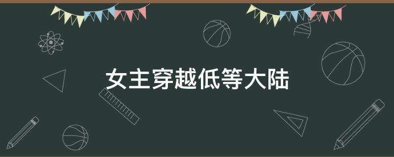 女主穿越低等大陆 女主穿越从低等大陆到高等大陆