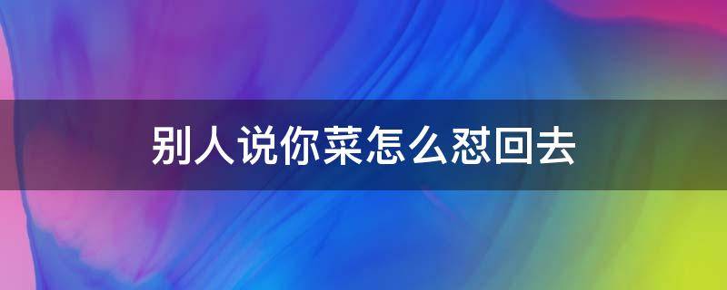 别人说你菜怎么怼回去 别人说你菜该怎么回怼