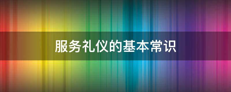 服务礼仪的基本常识（服务礼仪的基本常识2000字）