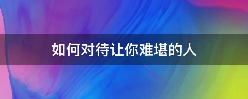 如何对待让你难堪的人 如何对待让你难堪的人作文