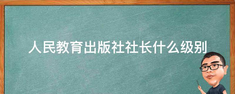 人民教育出版社社长什么级别（人民教育出版社 级别）