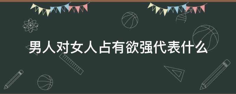 男人对女人占有欲强代表什么 男人对女人占有欲强代表什么生肖