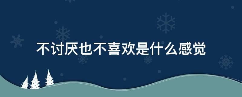 不讨厌也不喜欢是什么感觉 不讨厌也不喜欢是什么感觉女生