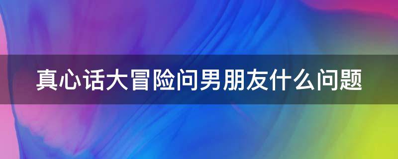 真心话大冒险问男朋友什么问题（真心话大冒险问男朋友什么问题好）