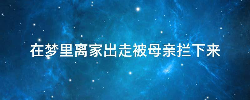 在梦里离家出走被母亲拦下来（做梦母亲离家出走是什么意思）