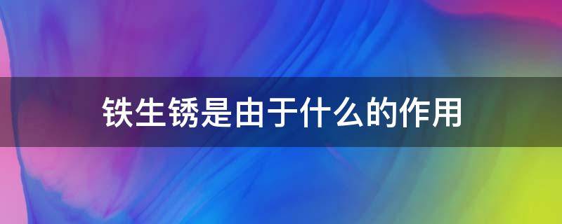 铁生锈是由于什么的作用 铁生锈是由于什么的作用?