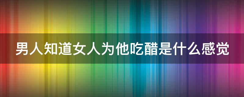 男人知道女人为他吃醋是什么感觉（男人知道你为他吃醋）