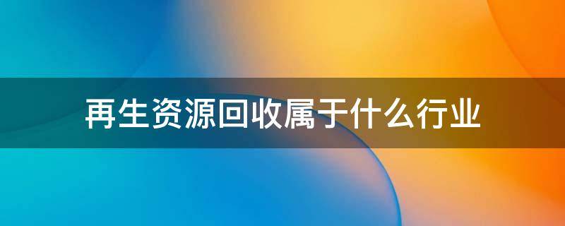 再生资源回收属于什么行业（资源再生回收所以什么行业）