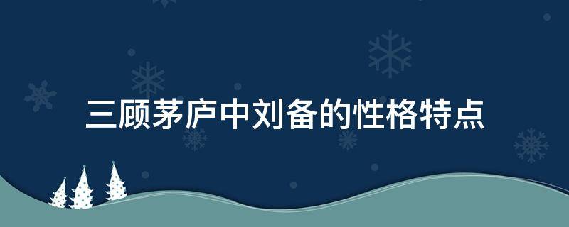 三顾茅庐中刘备的性格特点（三顾茅庐中刘备的性格特点结合细节说明）