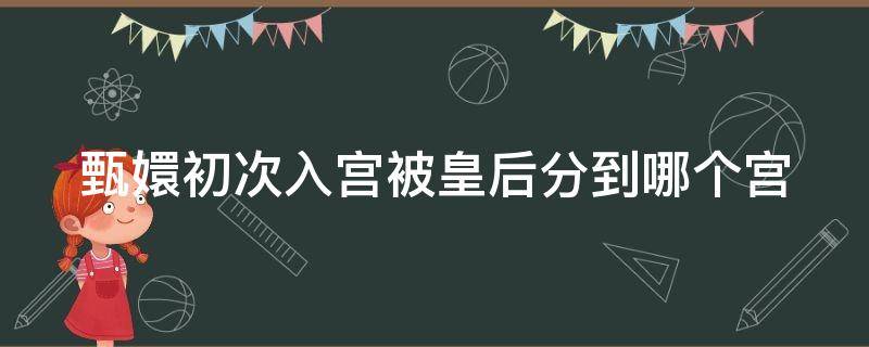 甄嬛初次入宫被皇后分到哪个宫（甄嬛第一次入宫）