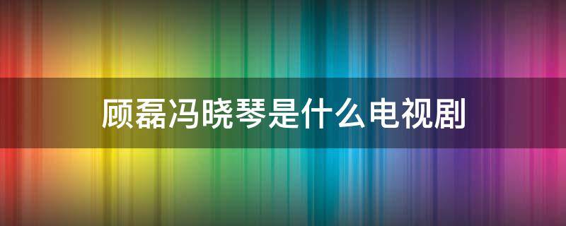 顾磊冯晓琴是什么电视剧（顾小磊是什么电视剧）