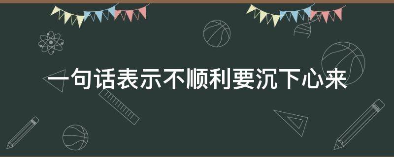 一句话表示不顺利要沉下心来（人总要沉下心来过一段）