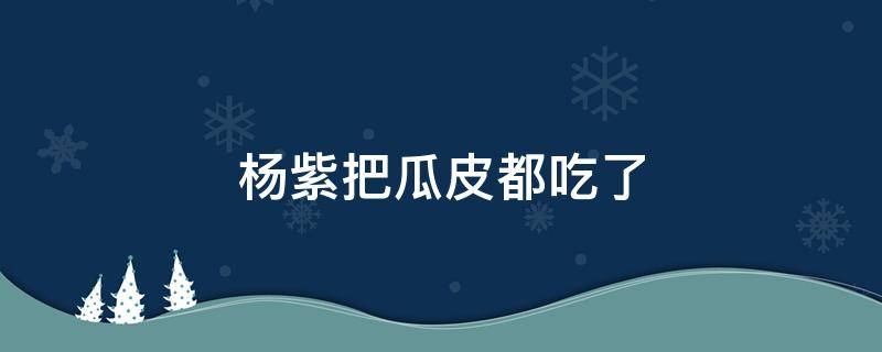 杨紫把瓜皮都吃了 杨紫吃西瓜