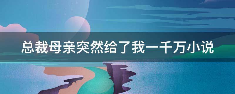 总裁母亲突然给了我一千万小说（总裁,您母亲拿了两千万让夫人离开您是哪部小说里的）