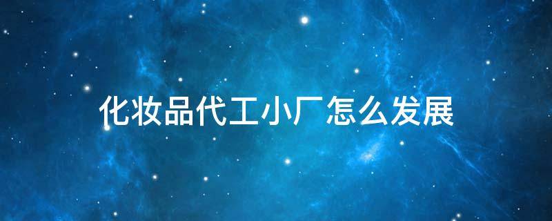 化妆品代工小厂怎么发展 化妆品代工小厂怎么发展出来的