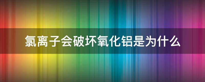 氯离子会破坏氧化铝是为什么（氯离子会破坏氧化铝是为什么原理）