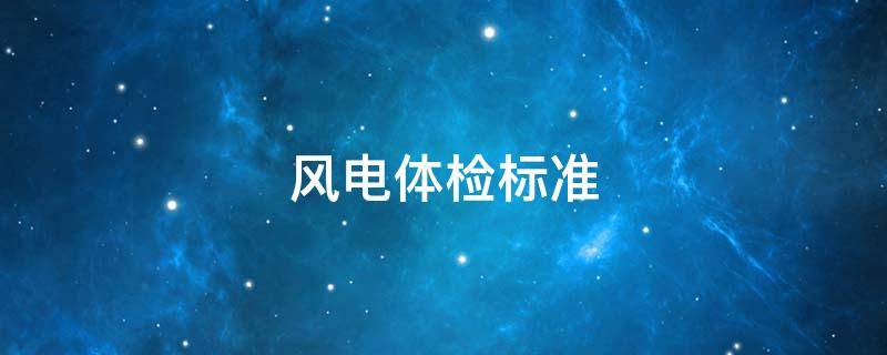 风电体检标准 风电入职体检项目及要求