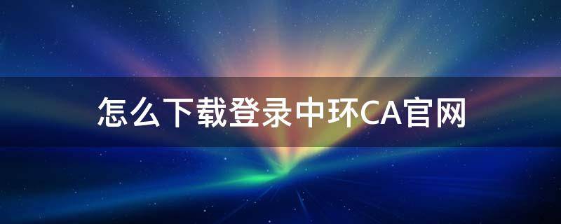 怎么下载登录中环CA官网（中环ca证书助手下载）