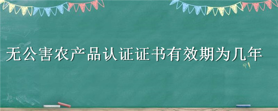 无公害农产品认证证书有效期为几年（无公害农产品认证证书有效期为多少年）