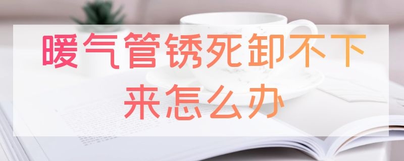 暖气管锈死卸不下来怎么办（暖气管锈住了拆不下来）