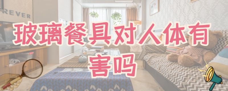 玻璃餐具对人体有害吗（玻璃餐具对人体有害吗知乎）