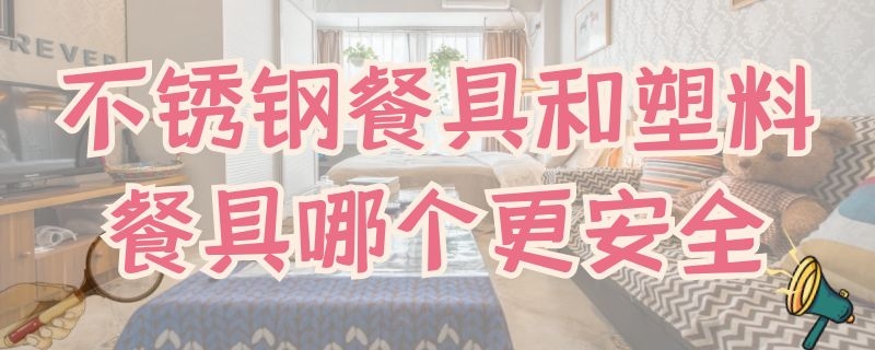 不锈钢餐具和塑料餐具哪个更安全（不锈钢和塑料餐具哪个好）