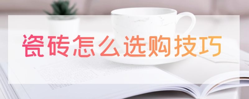 瓷砖怎么选购技巧（瓷砖怎么选购技巧图解）