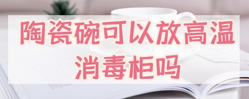 陶瓷碗可以放高温消毒柜吗（瓷碗放消毒柜可不可以?）