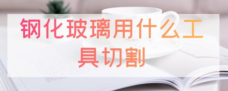 钢化玻璃用什么工具切割 钢化玻璃用什么工具切割才不会坏