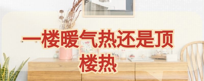 一楼暖气热还是顶楼热（夏天是一楼热还是顶楼热）