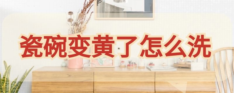 瓷碗变黄了怎么洗（瓷碗发黄怎么清洗）