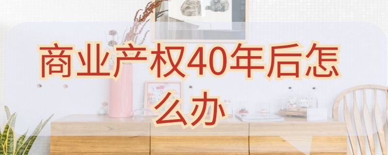 商业产权40年后怎么办（商业产权40年后怎么办最新政策深圳）