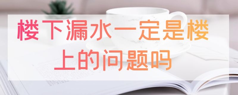 楼下漏水一定是楼上的问题吗（楼下漏水一定是楼上的问题吗主动管破裂）