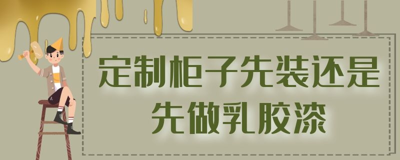 定制柜子先装还是先做乳胶漆（先装定制柜子还是先刷乳胶漆）