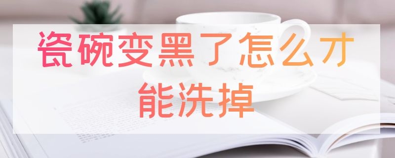 瓷碗变黑了怎么才能洗掉（瓷碗变黑了怎么才能洗掉呢）