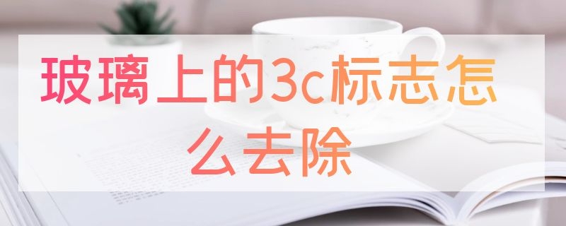 玻璃上的3c标志怎么去除（玻璃3c标志能刮掉吗去除）