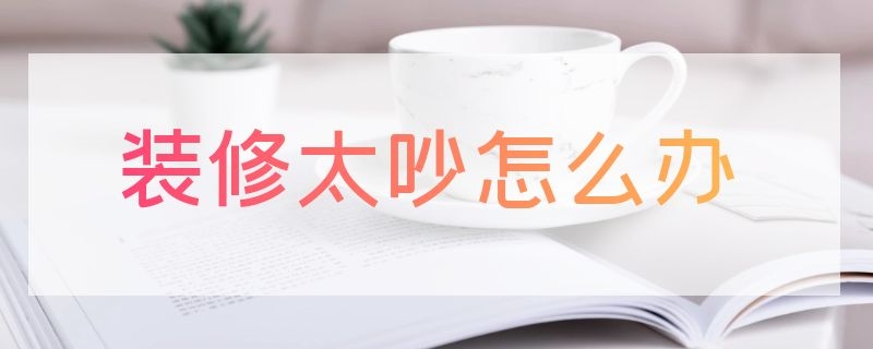 装修太吵怎么办（白天装修太吵怎么办）