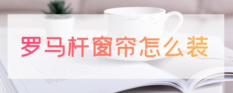 罗马杆窗帘怎么装（罗马杆窗帘怎么装纱帘）