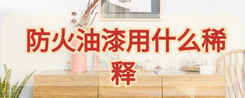 防火油漆用什么稀释 防火油漆用什么稀释最好